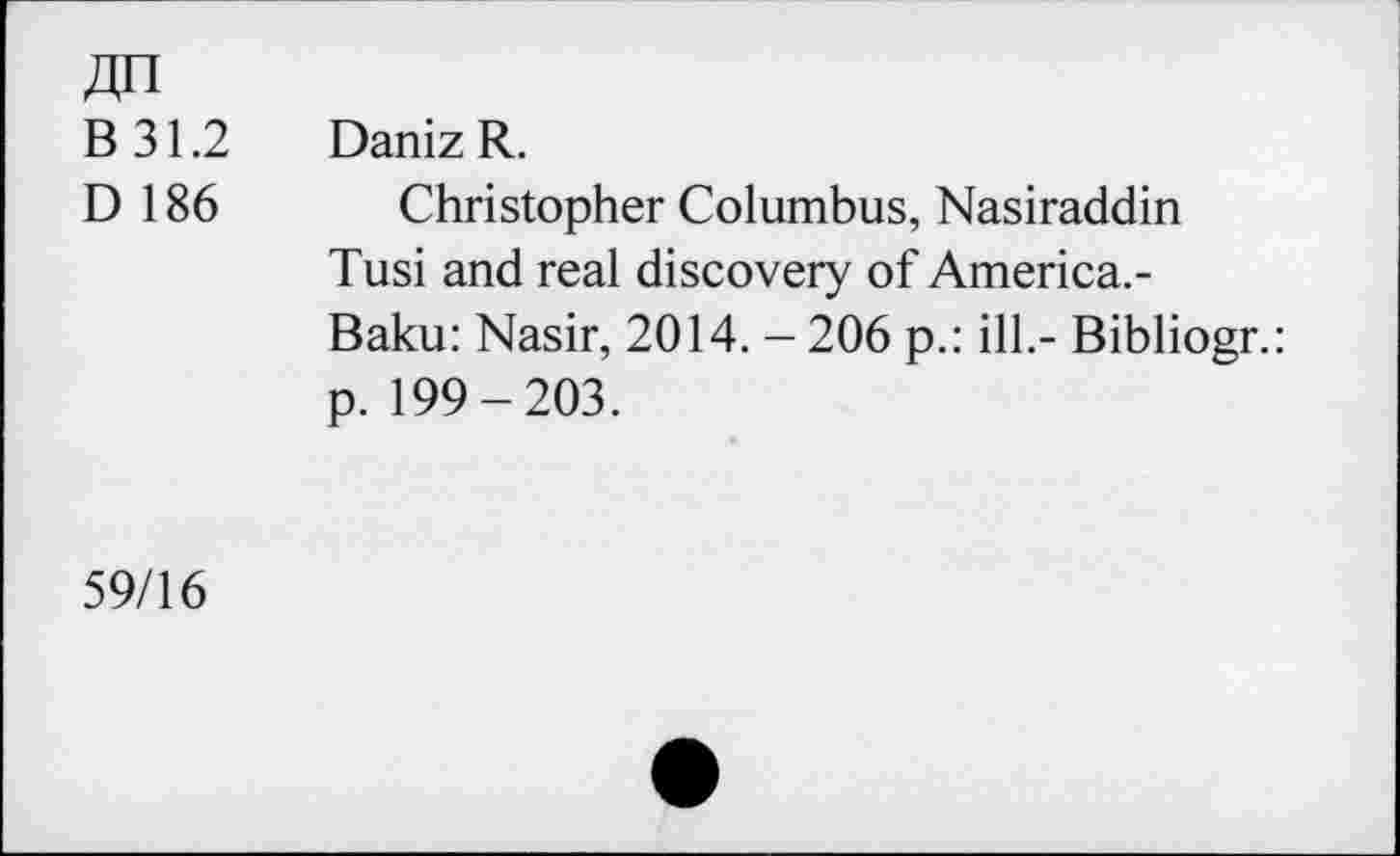 ﻿An
B 31.2 Daniz R.
D 186 Christopher Columbus, Nasiraddin Tusi and real discovery of America.-Baku: Nasir, 2014. - 206 p.: ill.- Bibliogr.: p. 199-203.
59/16